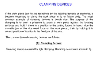 If the work piece can not be restrained by the locating devices or elements, it
become necessary to clamp the work piece in jig or fixture body. The most
common example of clamping devices is bench vice. The purpose of the
clamping is to exert a pressure to press a work piece against the locating
surfaces and hold it there in a position to the cutting forces. In bench vice the
movable jaw of the vice exert force on the work piece , their by holding it in
correct position of location in the fixed jaw of the vice.
The commonly used clamping devices are follows:
(A): Clamping Screws:
Clamping screws are used for light clamping. Clamping screws are shown in fig.
CLAMPING DEVICES
 