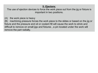 5: Ejectors:
The use of ejection devices to force the work piece out from the jig or fixture is
important in two positions.
(A) the work piece is heavy
(B) machining pressure forces the work piece to the slides or based on the jig or
fixture and the pressure and oil or coolant fill will cause the work to strick and
difficult to remove on small jigs and fixtures , a pin located under the work will
remove the part radially.
 