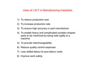 Uses of J & F in Manufacturing Industries
1) To reduce production cost
2) To increase production rate
3) To ensure high accuracy in part manufacture
4) To enable heavy and complicated complex shaped
parts to be machined by being held rigidly to a
machine
5) To provide interchangeability
6) Reduce quality control expenses
7) Less skilled labour & save labour costs
8) Improve work safety
 