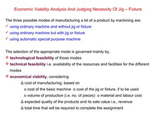 Economic Viability Analysis And Judging Necessity Of Jig – Fixture
The three possible modes of manufacturing a lot of a product by machining are:
 using ordinary machine and without jig or fixture
 using ordinary machine but with jig or fixture
 using automatic special purpose machine
The selection of the appropriate mode is governed mainly by,
 technological feasibility of those modes
 technical feasibility i.e. availability of the resources and facilities for the different
modes
 economical viability, considering
Δ cost of manufacturing, based on
ο cost of the basic machine ο cost of the jig or fixture, if to be used
ο volume of production (i.e. no. of pieces) ο material and labour cost
Δ expected quality of the products and its sale value i.e., revenue
Δ total time that will be required to complete the assignment
 