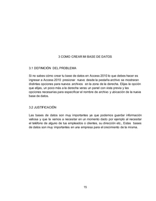15
3 COMO CREAR MI BASE DE DATOS
3.1 DEFINICIÓN DEL PROBLEMA
Si no sabes cómo crear tu base de datos en Access 2010 lo que debes hacer es
ingresar a Access 2010 presionar nuevo desde la pestaña archivo se mostraran
distintas opciones para nuevos archivos en la zona de la derecha. Elijas la opción
que elijas, un poco más a la derecha veras un panel con vista previa y las
opciones necesarias para especificar el nombre de archivo y ubicación de la nueva
base de datos.
3.2 JUSTIFICACIÓN
Las bases de datos son muy importantes ya que podemos guardar información
valiosa y que la vamos a necesitar en un momento dado por ejemplo al necesitar
el teléfono de alguno de tus empleados o clientes, su dirección etc., Estas bases
de datos son muy importantes en una empresa para el crecimiento de la misma.
 