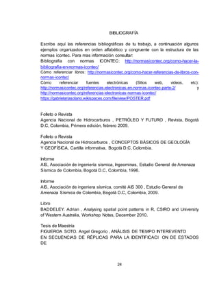 24
BIBLIOGRAFÍA
Escribe aquí las referencias bibliográficas de tu trabajo, a continuación algunos
ejemplos organizados en orden alfabético y congruente con la estructura de las
normas icontec. Para mas información consultar:
Bibliografia con normas ICONTEC: http://normasicontec.org/como-hacer-la-
bibliografia-en-normas-icontec/
Cómo referenciar libros: http://normasicontec.org/como-hacer-referencias-de-libros-con-
normas-icontec/
Cómo referenciar fuentes electrónicas (Sitios web, videos, etc):
http://normasicontec.org/referencias-electronicas-en-normas-icontec-parte-2/ y
http://normasicontec.org/referencias-electronicas-normas-icontec/
https://gabrielariasolano.wikispaces.com/file/view/POSTER.pdf
Folleto o Revista
Agencia Nacional de Hidrocarburos , PETRÓLEO Y FUTURO , Revista, Bogotá
D.C, Colombia, Primera edición, febrero 2009.
Folleto o Revista
Agencia Nacional de Hidrocarburos , CONCEPTOS BÁSICOS DE GEOLOGÍA
Y GEOFÍSICA, Cartilla informativa, Bogotá D.C, Colombia.
Informe
AIS, Asociación de ingeniería sísmica, Ingeominas, Estudio General de Amenaza
Sísmica de Colombia, Bogotá D.C, Colombia, 1996.
Informe
AIS, Asociación de ingeniera sísmica, comité AIS 300 , Estudio General de
Amenaza Sísmica de Colombia, Bogotá D.C, Colombia, 2009.
Libro
BADDELEY. Adrian , Analysing spatial point patterns in R, CSIRO and University
of Western Australia, Workshop Notes, December 2010.
Tesis de Maestría
FIGUEROA SOTO. Angel Gregorio , ANÁLISIS DE TIEMPO INTEREVENTO
EN SECUENCIAS DE RÉPLICAS PARA LA IDENTIFICACI ON DE ESTADOS
DE
 