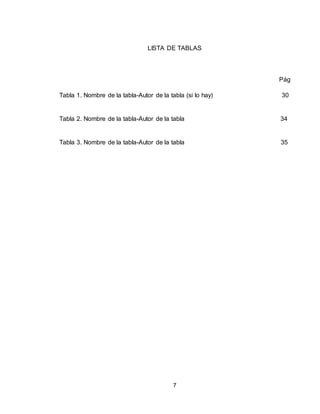 7
LISTA DE TABLAS
Pág
Tabla 1. Nombre de la tabla-Autor de la tabla (si lo hay) 30
Tabla 2. Nombre de la tabla-Autor de la tabla 34
Tabla 3. Nombre de la tabla-Autor de la tabla 35
 
