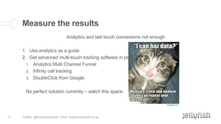 Measure the results
Analytics and last touch conversions not enough.
1. Use analytics as a guide
2. Get advanced multi-touch tracking software in place
1. Analytics Multi Channel Funnel
2. Infinity call tracking
3. DoubleClick from Google
No perfect solution currently – watch this space.

13

Twitter: @krystianszastok | Web: krystianszastok.co.uk

 