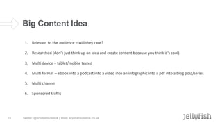 Big Content Idea
1. Relevant to the audience – will they care?
2. Researched (don’t just think up an idea and create content because you think it’s cool)
3. Multi device – tablet/mobile tested

4. Multi format – ebook into a podcast into a video into an infographic into a pdf into a blog post/series
5. Multi channel
6. Sponsored traffic

15

Twitter: @krystianszastok | Web: krystianszastok.co.uk

 