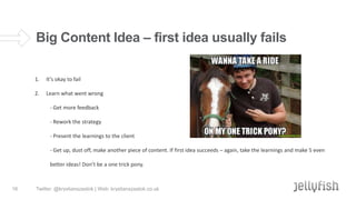 Big Content Idea – first idea usually fails
1.

It’s okay to fail

2.

Learn what went wrong

- Get more feedback
- Rework the strategy
- Present the learnings to the client
- Get up, dust off, make another piece of content. If first idea succeeds – again, take the learnings and make 5 even
better ideas! Don’t be a one trick pony.

16

Twitter: @krystianszastok | Web: krystianszastok.co.uk

 