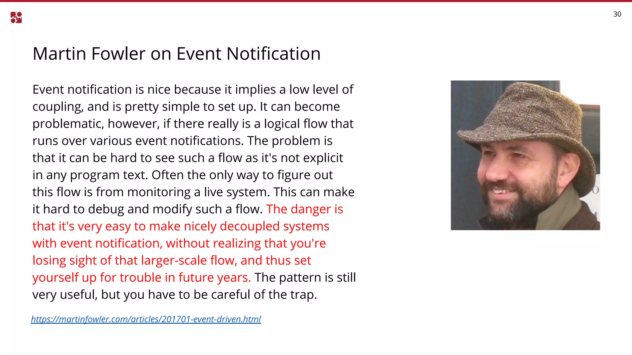 Martin Fowler on Event Notification
30
Event notification is nice because it implies a low level of
coupling, and is pretty simple to set up. It can become
problematic, however, if there really is a logical flow that
runs over various event notifications. The problem is
that it can be hard to see such a flow as it's not explicit
in any program text. Often the only way to figure out
this flow is from monitoring a live system. This can make
it hard to debug and modify such a flow. The danger is
that it's very easy to make nicely decoupled systems
with event notification, without realizing that you're
losing sight of that larger-scale flow, and thus set
yourself up for trouble in future years. The pattern is still
very useful, but you have to be careful of the trap.
https://martinfowler.com/articles/201701-event-driven.html
 
