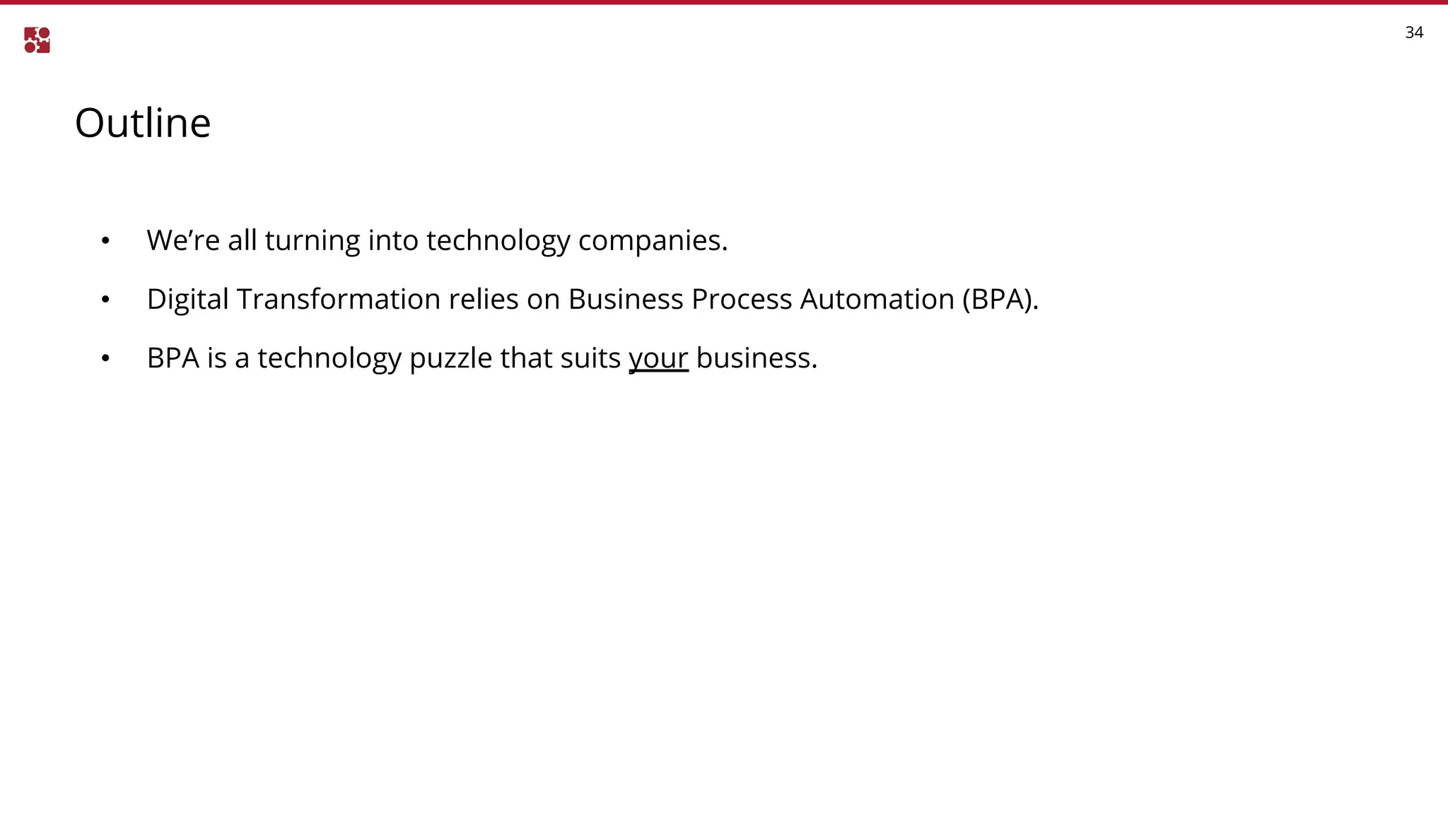 Outline
34
• We’re all turning into technology companies.
• Digital Transformation relies on Business Process Automation (BPA).
• BPA is a technology puzzle that suits your business.
 