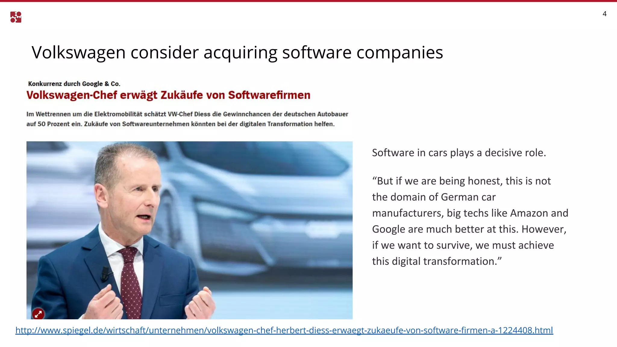 Volkswagen consider acquiring software companies
4
http://www.spiegel.de/wirtschaft/unternehmen/volkswagen-chef-herbert-diess-erwaegt-zukaeufe-von-software-firmen-a-1224408.html
Software in cars plays a decisive role.
“But if we are being honest, this is not
the domain of German car
manufacturers, big techs like Amazon and
Google are much better at this. However,
if we want to survive, we must achieve
this digital transformation.”
 