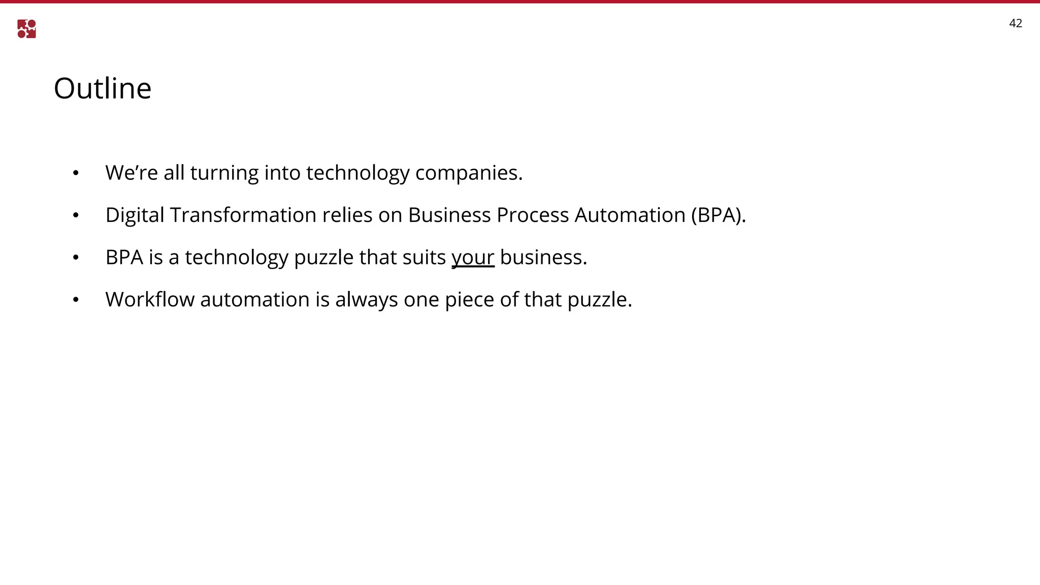 Outline
42
• We’re all turning into technology companies.
• Digital Transformation relies on Business Process Automation (BPA).
• BPA is a technology puzzle that suits your business.
• Workflow automation is always one piece of that puzzle.
 