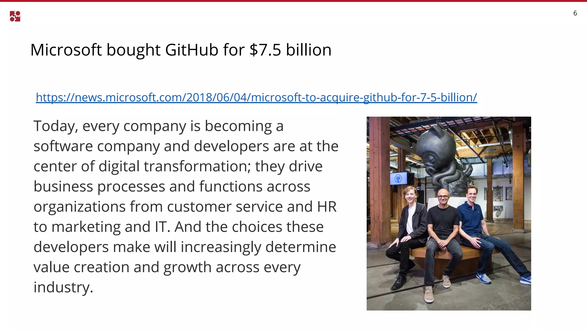 Microsoft bought GitHub for $7.5 billion
6
https://news.microsoft.com/2018/06/04/microsoft-to-acquire-github-for-7-5-billion/
Today, every company is becoming a
software company and developers are at the
center of digital transformation; they drive
business processes and functions across
organizations from customer service and HR
to marketing and IT. And the choices these
developers make will increasingly determine
value creation and growth across every
industry.
 