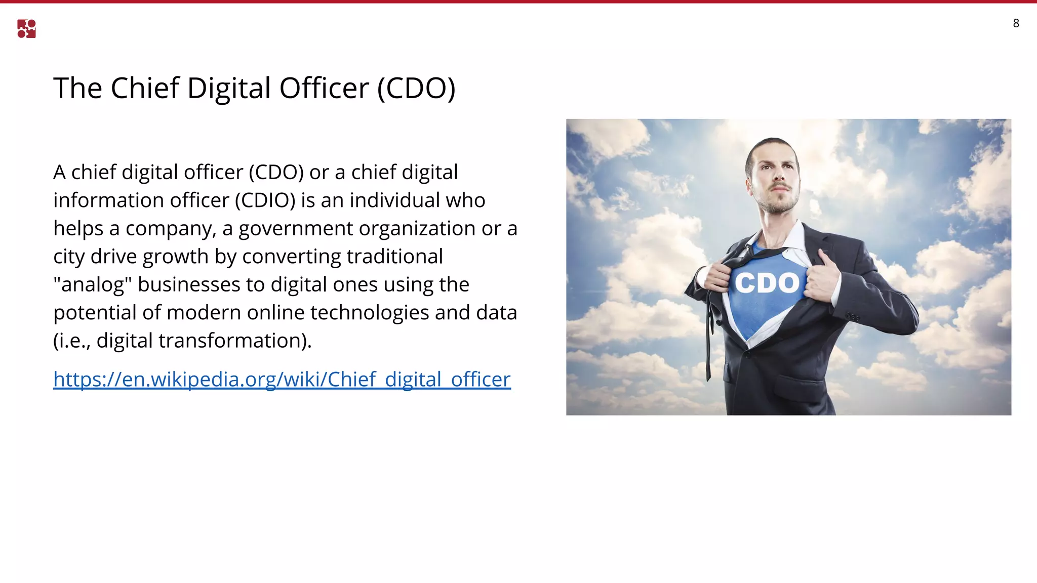 The Chief Digital Officer (CDO)
8
A chief digital officer (CDO) or a chief digital
information officer (CDIO) is an individual who
helps a company, a government organization or a
city drive growth by converting traditional
"analog" businesses to digital ones using the
potential of modern online technologies and data
(i.e., digital transformation).
https://en.wikipedia.org/wiki/Chief_digital_officer
 