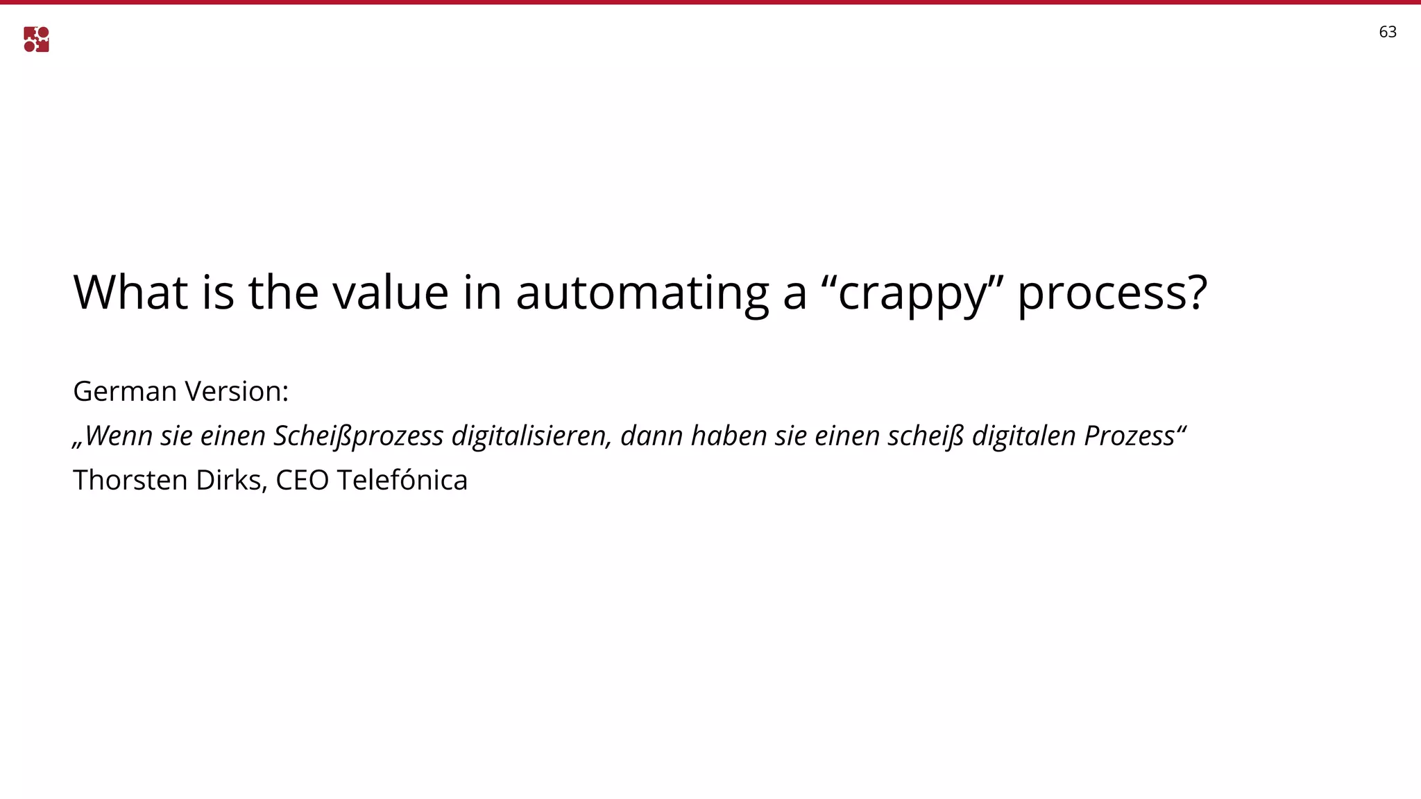63
What is the value in automating a “crappy” process?
German Version:
„Wenn sie einen Scheißprozess digitalisieren, dann haben sie einen scheiß digitalen Prozess“
Thorsten Dirks, CEO Telefónica
 