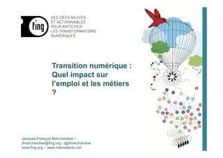 Transition numérique :
Quel impact sur
l’emploi et les métiers
?
Jacques-François Marchandise –
jfmarchandise@fing.org - @jfmarchandise
www.fing.org – www.internetactu.net
 