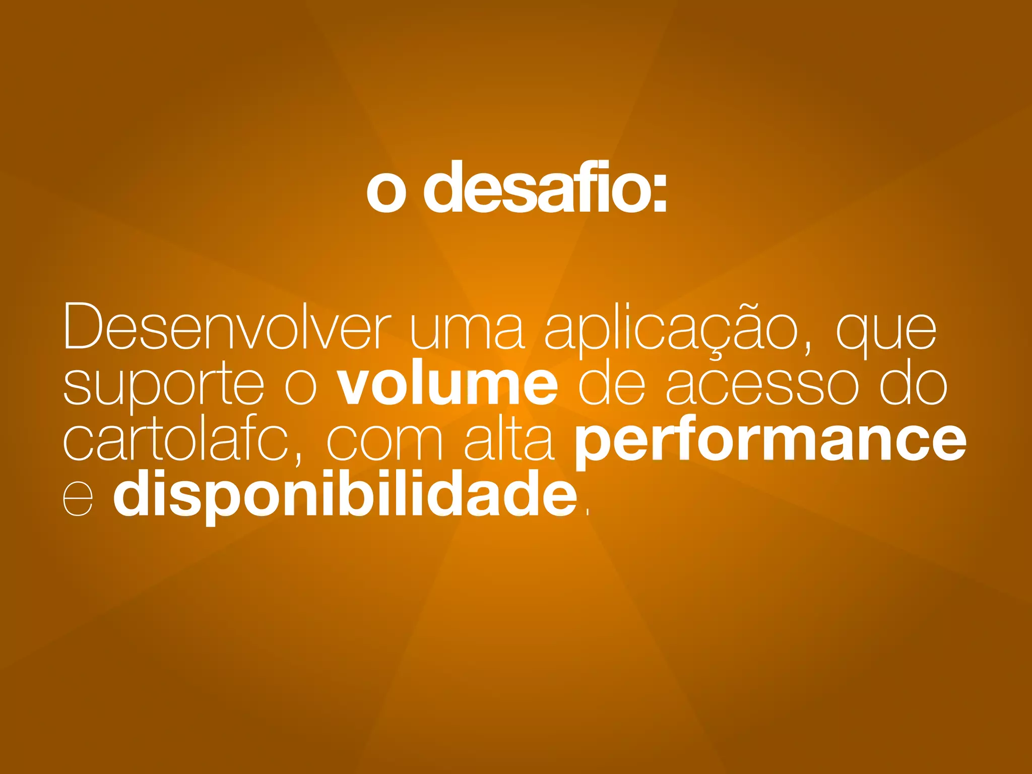 o desafio: 
Desenvolver uma aplicação, que 
suporte o volume de acesso do 
cartolafc, com alta performance 
e disponibilidade. 
 