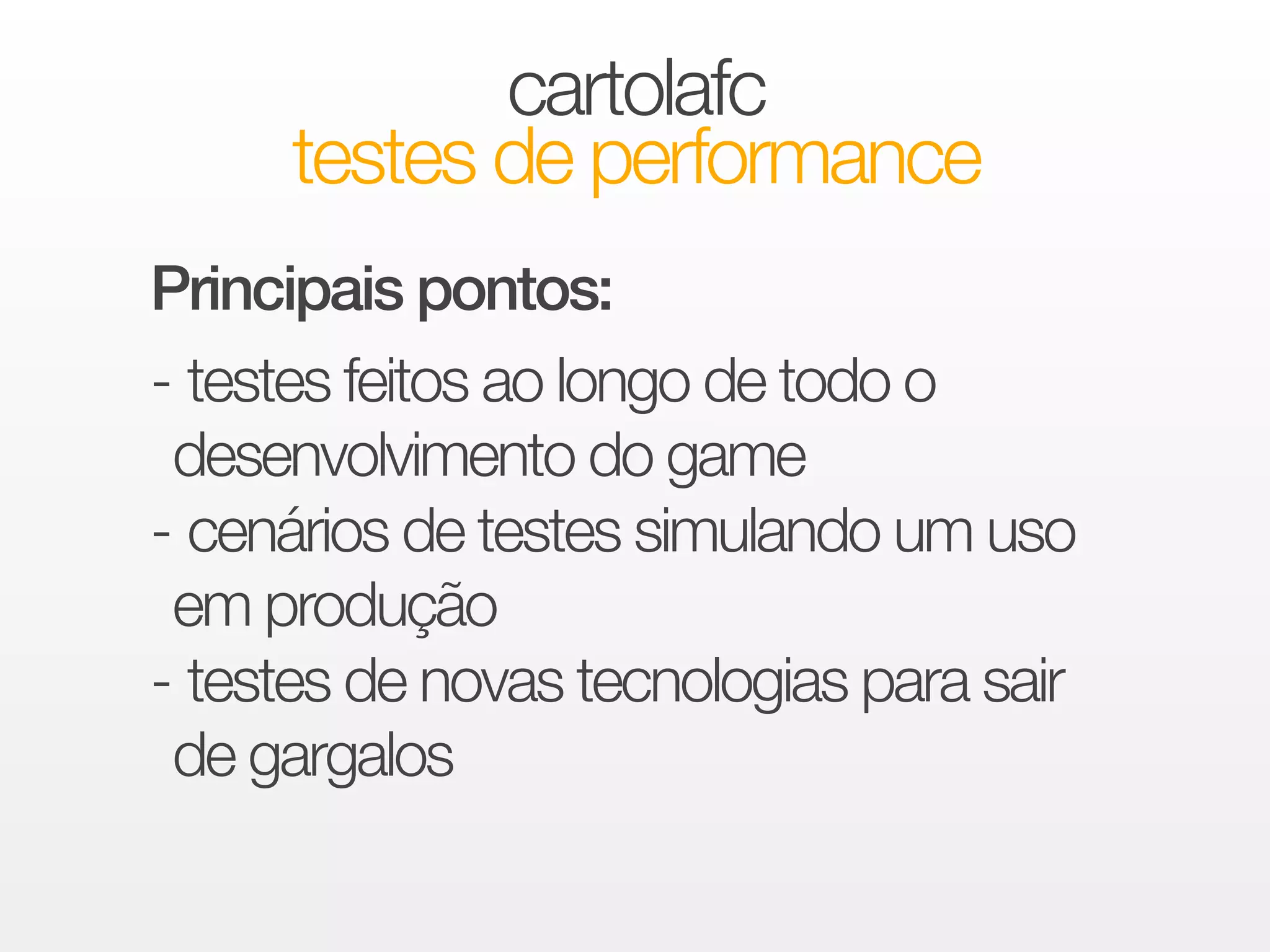cartolafc 
testes de performance 
Principais pontos: 
!- testes feitos ao longo de todo o 
desenvolvimento do game 
- cenários de testes simulando um uso 
em produção 
- testes de novas tecnologias para sair 
de gargalos 
 