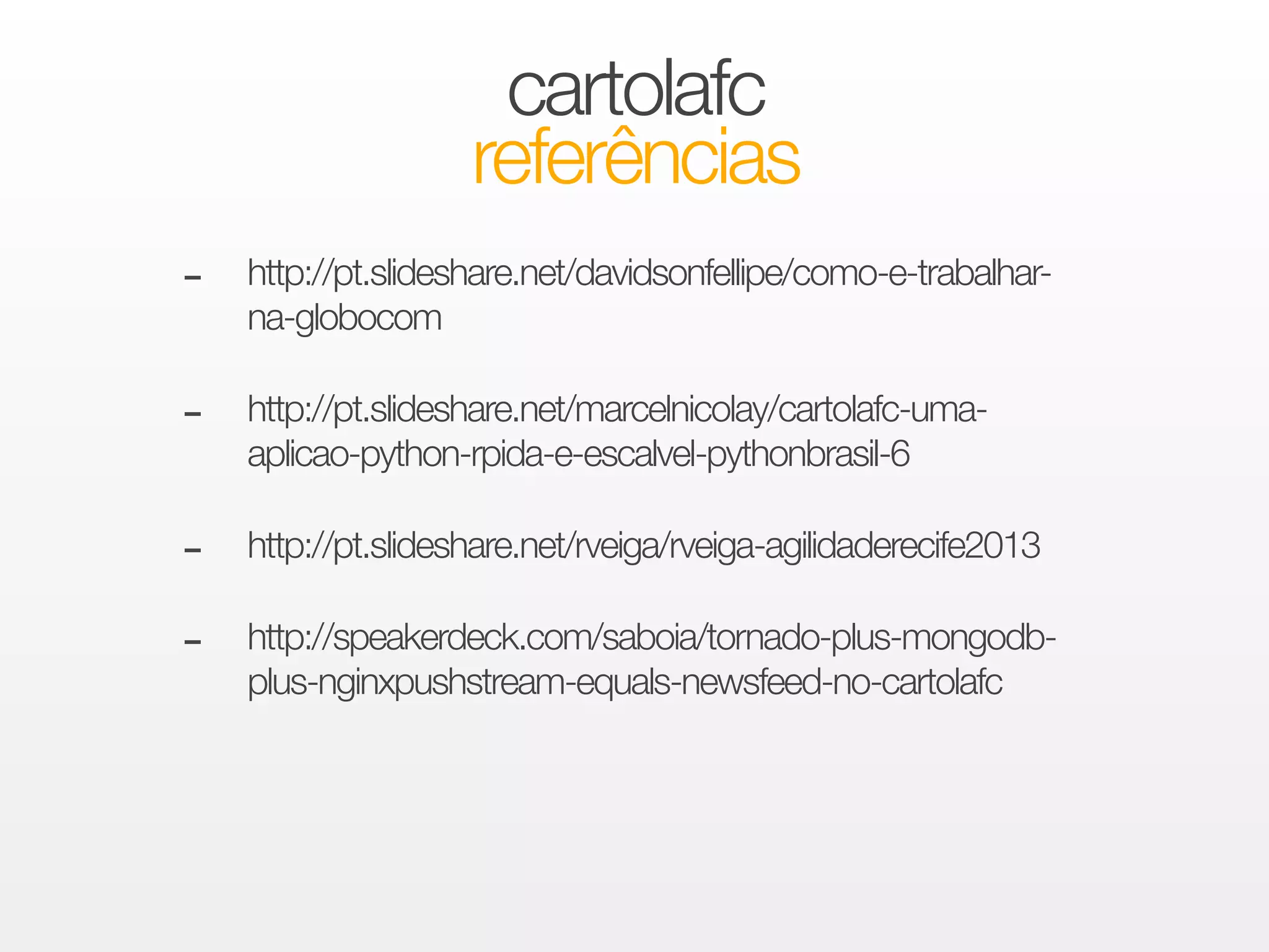 cartolafc 
referências 
- http://pt.slideshare.net/davidsonfellipe/como-e-trabalhar-na- 
globocom 
! - http://pt.slideshare.net/marcelnicolay/cartolafc-uma-aplicao- 
python-rpida-e-escalvel-pythonbrasil-6 
! - http://pt.slideshare.net/rveiga/rveiga-agilidaderecife2013 
! - http://speakerdeck.com/saboia/tornado-plus-mongodb-plus- 
nginxpushstream-equals-newsfeed-no-cartolafc 
 