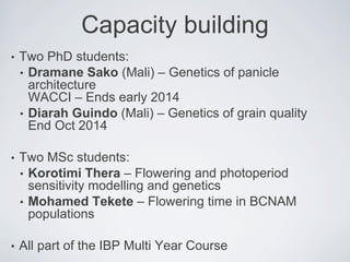Capacity building
• Two PhD students:
• Dramane Sako (Mali) – Genetics of panicle
architecture
WACCI – Ends early 2014
• Diarah Guindo (Mali) – Genetics of grain quality
End Oct 2014
• Two MSc students:
• Korotimi Thera – Flowering and photoperiod
sensitivity modelling and genetics
• Mohamed Tekete – Flowering time in BCNAM
populations
• All part of the IBP Multi Year Course
 