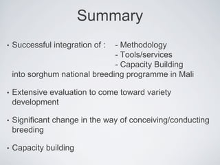 Summary
• Successful integration of : - Methodology
- Tools/services
- Capacity Building
into sorghum national breeding programme in Mali
• Extensive evaluation to come toward variety
development
• Significant change in the way of conceiving/conducting
breeding
• Capacity building
 