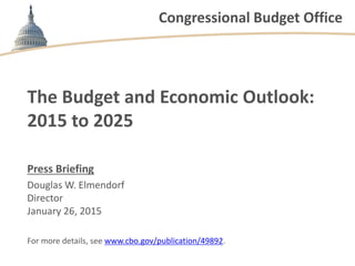 Congressional Budget Office
The Budget and Economic Outlook:
2015 to 2025
Press Briefing
Douglas W. Elmendorf
Director
January 26, 2015
For more details, see www.cbo.gov/publication/49892.
 