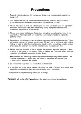 Precautions
1) Read all the instructions in this manual and do warm up exercises before using this
equipment.
2) This upright bike is home stationary fitness equipment, and also aerobic training
equipment that can help you to develop your cardiovascular function.
3) Please make sure all parts are not damaged and fixed well before use. The equipment
should be placed on a flat surface when using. Using a carpet or other covering
material on the ground is recommended.
4) Please wear proper clothes and shoes when using this magnetic upright bike; do not
wear clothes that might catch any part of the equipment; remember to tighten the
pedaling straps.
5) Consult your physician and make a suitable exercise schedule before exercise. This is
particularly important to people who are over 35 years old or who have prior medical
history. In order to attain the ideal exercise result, besides executing a suitable amount
of exercise, it is also very important to insist on doing exercise every day.
6) Before exercise, in order to avoid injuring the muscle, warm-up exercise of every
position of the body is necessary. Refer to Warm Up Exercises. After exercise,
relaxation of the body is suggested for cool-down.
7) Keep children and pets away from the equipment while operating the equipment. This
machine is designed for adults only. The minimum free space required for safe
operation is not less than two meters.
8) Do not use this equipment one hour before or after dinner.
9) If you feel any chest pains, nausea, dizziness, or short of breath, you should stop
exercising immediately and consult your physician before continuing.
10) The maximum weight capacity of the user is 100kgs.

Warning: It will be harmful if you disobey the above-mentioned precautions.

2

 
