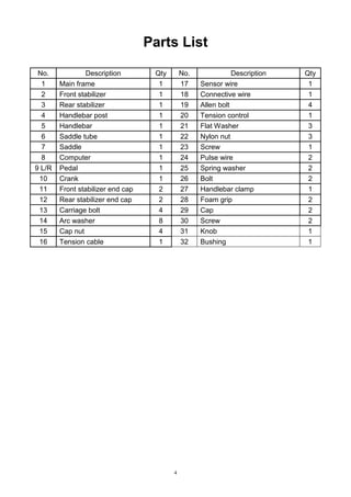 Parts List
No.
1
2
3
4
5
6
7
8
9 L/R
10
11
12
13
14
15
16

Description
Main frame
Front stabilizer
Rear stabilizer
Handlebar post
Handlebar
Saddle tube
Saddle
Computer
Pedal
Crank
Front stabilizer end cap
Rear stabilizer end cap
Carriage bolt
Arc washer
Cap nut
Tension cable

Qty
1
1
1
1
1
1
1
1
1
1
2
2
4
8
4
1

No.
17
18
19
20
21
22
23
24
25
26
27
28
29
30
31
32

4

Description
Sensor wire
Connective wire
Allen bolt
Tension control
Flat Washer
Nylon nut
Screw
Pulse wire
Spring washer
Bolt
Handlebar clamp
Foam grip
Cap
Screw
Knob
Bushing

Qty
1
1
4
1
3
3
1
2
2
2
1
2
2
2
1
1

 