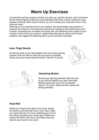 Warm Up Exercises
A successful exercise program consists of a warm-up, aerobic exercise, and a cool-down.
Do the entire program at least two and preferably three times a week, resting for a day
between workouts. After several months, you can increase your workouts to four or five
times per week.
Warming up is an important part of your workout, and should begin every session. It
prepares your body for more strenuous exercise by heating up and stretching out your
muscles, increasing your circulation and pulse rate, and delivering more oxygen to your
muscles. At the end of your workout, repeat these exercises to reduce sore muscle
problems. We suggest the following warm-up and cool-down exercises:

Inner Thigh Stretch
Sit with the soles of your feet together with your knees pointing
outward. Pull your feet as close into your groin as possible.
Gently push your knees towards the floor. Hold for 15 counts.

Hamstring Stretch
Sit with your right leg extended. Rest the sole
of your left foot against your right inner thigh.
Stretch toward your toe as far as possible.
Hold for 15 counts. Relax and then repeat with
left leg extended.

Head Roll
Rotate your head to the right for one count, feeling
the stretch up the left side of your neck. Next, rotate
your head back for one count, stretching your chin to
the ceiling and letting your mouth open. Rotate your
head to the left for one count, and finally, drop your
head to your chest for one count.

8

 