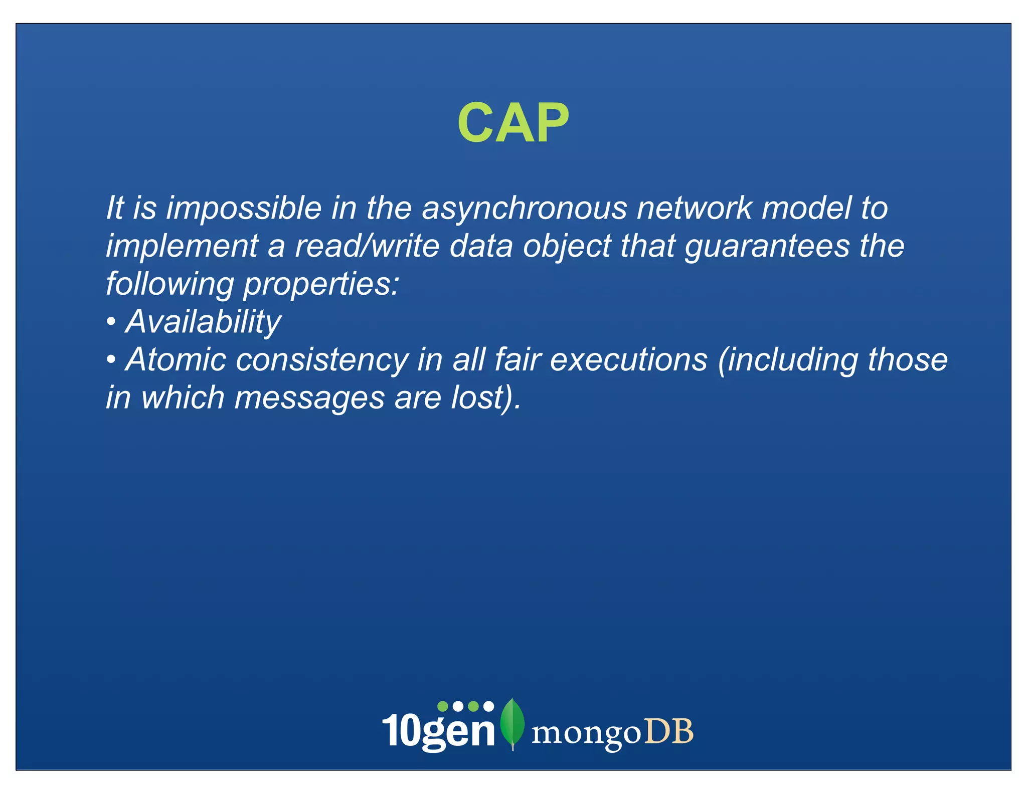 CAP
It is impossible in the asynchronous network model to
implement a read/write data object that guarantees the
following properties:
• Availability
• Atomic consistency in all fair executions (including those
in which messages are lost).
 