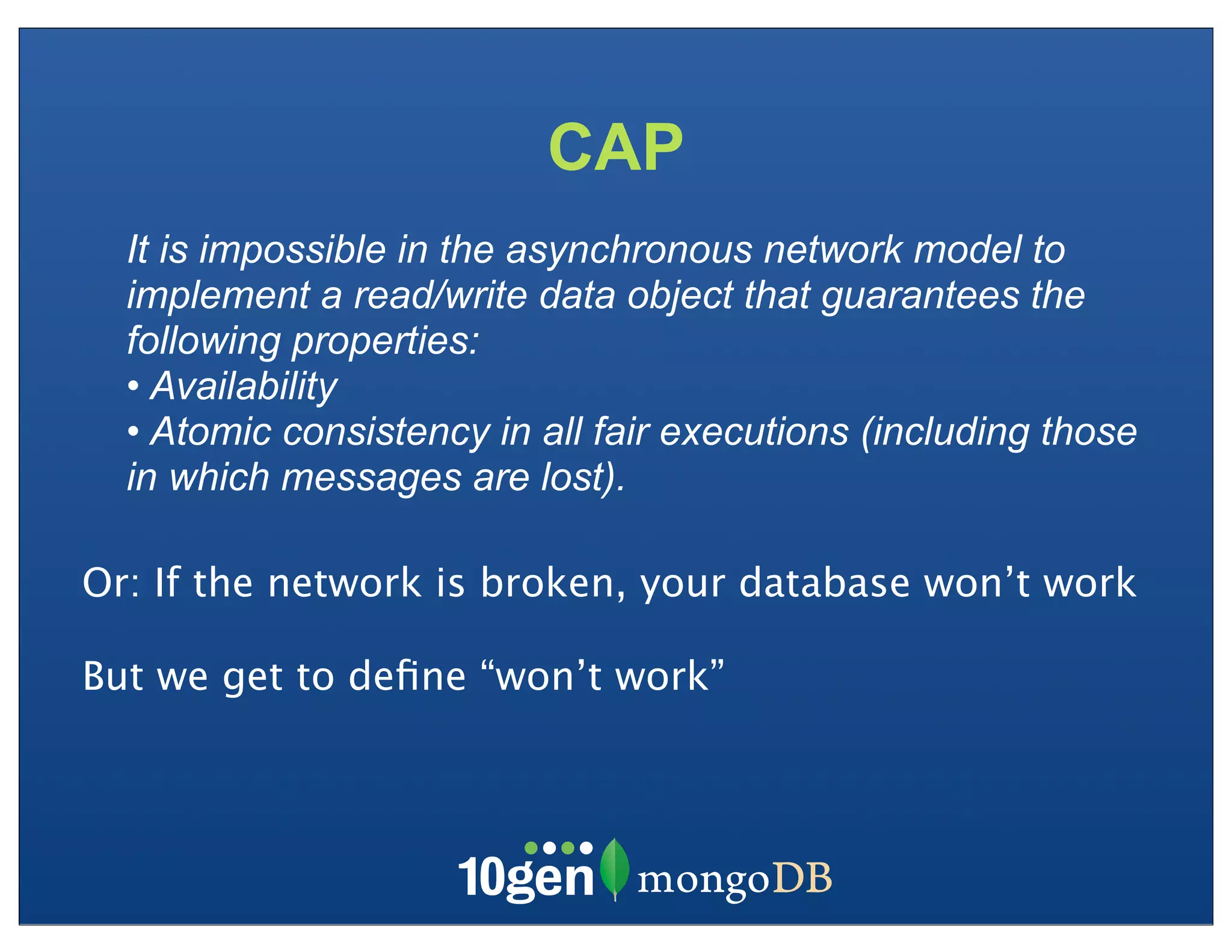 CAP
  It is impossible in the asynchronous network model to
  implement a read/write data object that guarantees the
  following properties:
  • Availability
  • Atomic consistency in all fair executions (including those
  in which messages are lost).

Or: If the network is broken, your database won’t work

But we get to deﬁne “won’t work”
 
