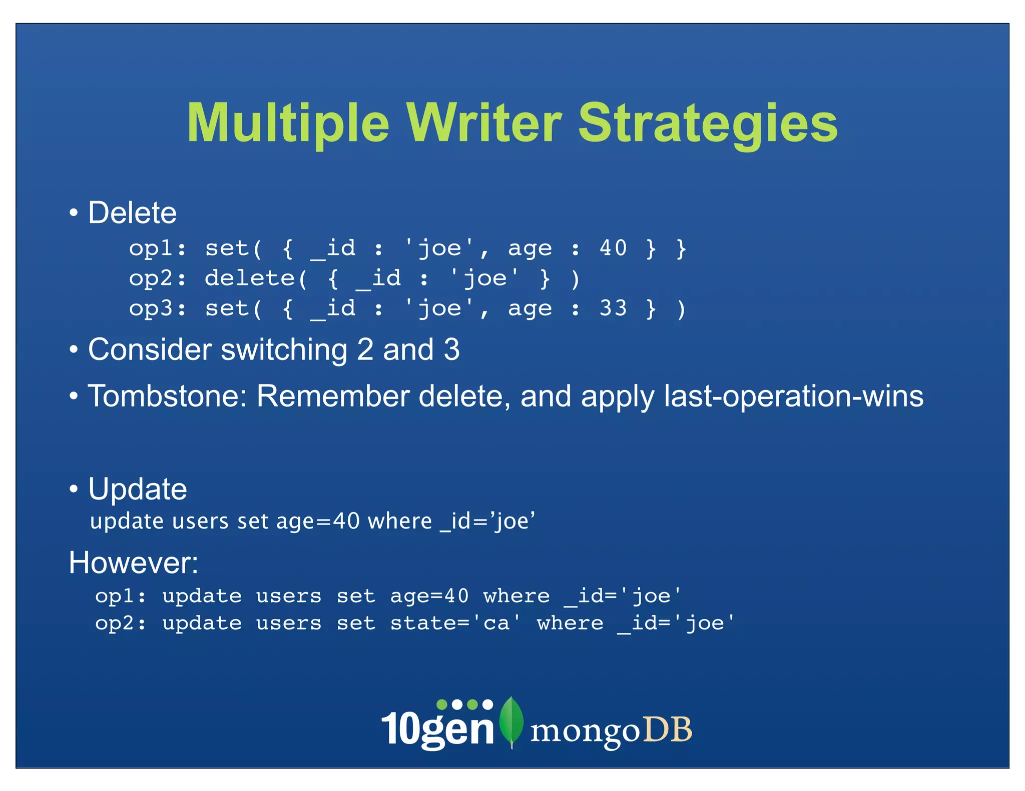Multiple Writer Strategies
• Delete
    op1: set( { _id : 'joe', age : 40 } }
    op2: delete( { _id : 'joe' } )
    op3: set( { _id : 'joe', age : 33 } )
• Consider switching 2 and 3
• Tombstone: Remember delete, and apply last-operation-wins

• Update
 update users set age=40 where _id=’joe’
However:
 op1: update users set age=40 where _id='joe'
 op2: update users set state='ca' where _id='joe'
 