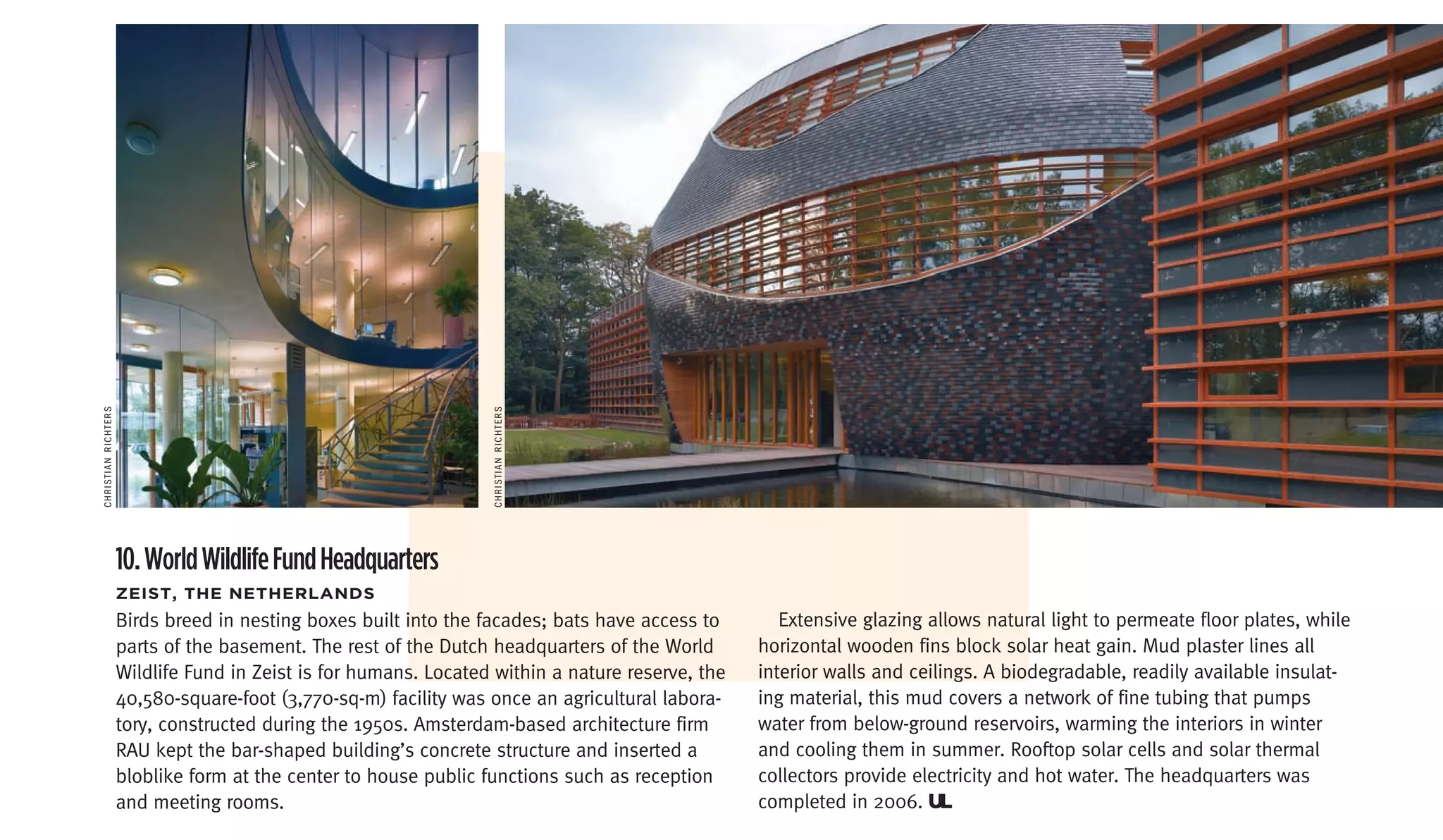 chriSTiAn richTerS




                                                                  chriSTiAn richTerS




                     10. World Wildlife Fund Headquarters
                     Zeist,	the	netherLanDs
                     Birds breed in nesting boxes built into the facades; bats have access to        Extensive glazing allows natural light to permeate floor plates, while
                     parts of the basement. The rest of the Dutch headquarters of the World       horizontal wooden fins block solar heat gain. Mud plaster lines all
                     Wildlife Fund in Zeist is for humans. Located within a nature reserve, the   interior walls and ceilings. A biodegradable, readily available insulat-
                     40,580-square-foot (3,770-sq-m) facility was once an agricultural labora-    ing material, this mud covers a network of fine tubing that pumps
                     tory, constructed during the 1950s. Amsterdam-based architecture firm        water from below-ground reservoirs, warming the interiors in winter
                     RAU kept the bar-shaped building’s concrete structure and inserted a         and cooling them in summer. Rooftop solar cells and solar thermal
                     bloblike form at the center to house public functions such as reception      collectors provide electricity and hot water. The headquarters was
                     and meeting rooms.                                                           completed in 2006. UL
 