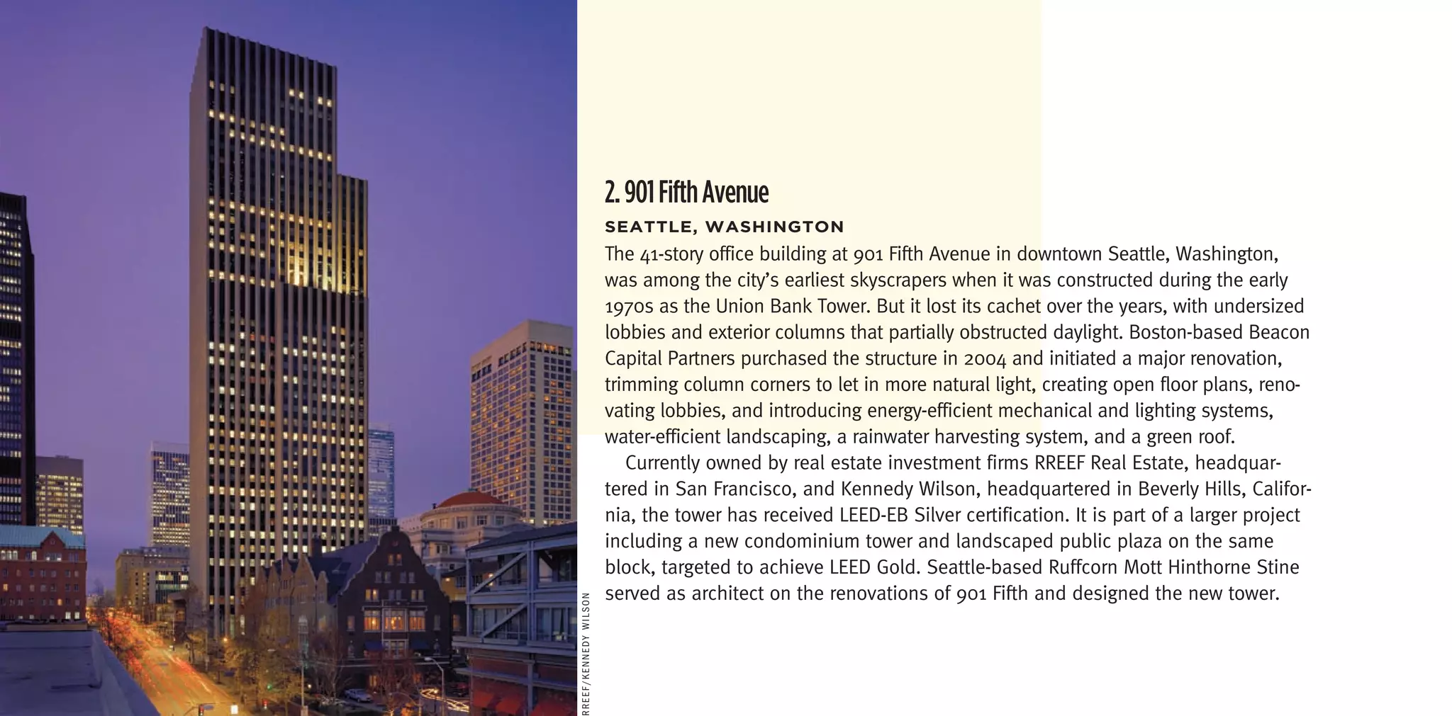 2. 901 Fifth Avenue
                       seattLe,	Washington
                       The 41-story office building at 901 Fifth Avenue in downtown Seattle, Washington,
                       was among the city’s earliest skyscrapers when it was constructed during the early
                       1970s as the Union Bank Tower. But it lost its cachet over the years, with undersized
                       lobbies and exterior columns that partially obstructed daylight. Boston-based Beacon
                       Capital Partners purchased the structure in 2004 and initiated a major renovation,
                       trimming column corners to let in more natural light, creating open floor plans, reno-
                       vating lobbies, and introducing energy-efficient mechanical and lighting systems,
                       water-efficient landscaping, a rainwater harvesting system, and a green roof.
                          Currently owned by real estate investment firms RREEF Real Estate, headquar-
                       tered in San Francisco, and Kennedy Wilson, headquartered in Beverly Hills, Califor-
                       nia, the tower has received LEED-EB Silver certification. It is part of a larger project
                       including a new condominium tower and landscaped public plaza on the same
                       block, targeted to achieve LEED Gold. Seattle-based Ruffcorn Mott Hinthorne Stine
                       served as architect on the renovations of 901 Fifth and designed the new tower.
rreef/Kennedy WilSon
 