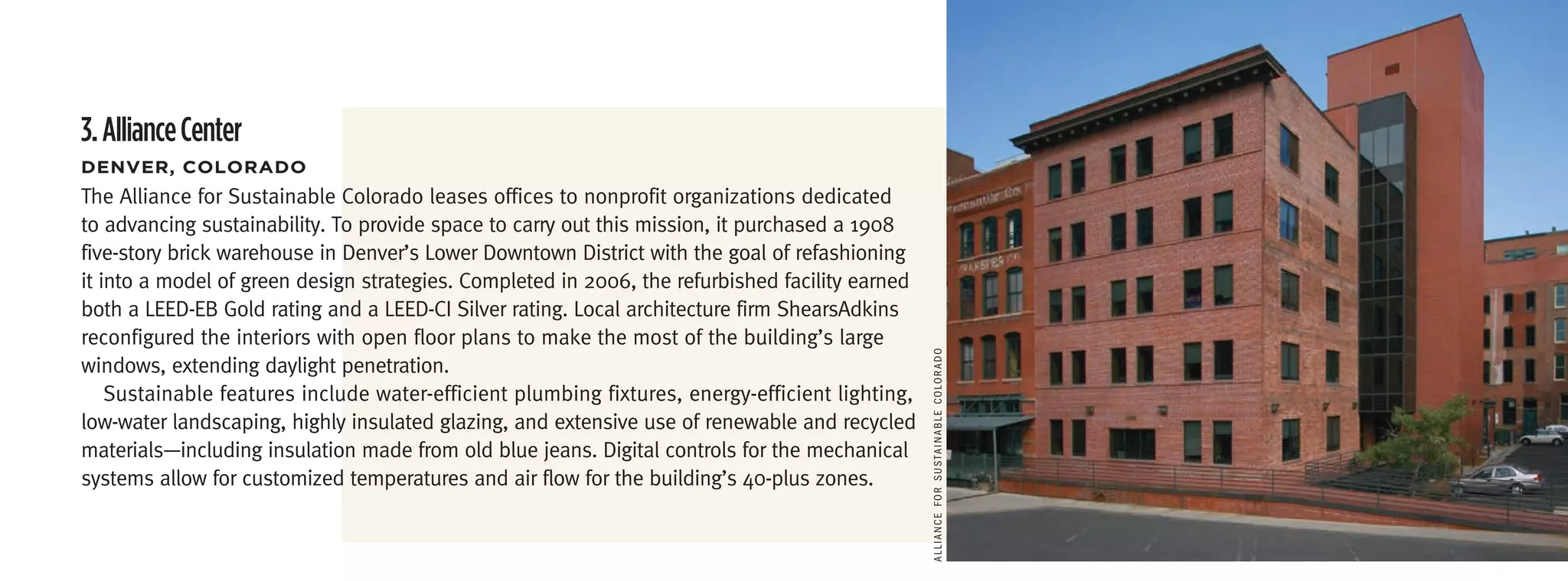 3. Alliance Center
DenVer,	coLoraDo
The Alliance for Sustainable Colorado leases offices to nonprofit organizations dedicated
to advancing sustainability. To provide space to carry out this mission, it purchased a 1908
five-story brick warehouse in Denver’s Lower Downtown District with the goal of refashioning
it into a model of green design strategies. Completed in 2006, the refurbished facility earned
both a LEED-EB Gold rating and a LEED-CI Silver rating. Local architecture firm ShearsAdkins
reconfigured the interiors with open floor plans to make the most of the building’s large




                                                                                                 AlliAnce for SuSTAinAble colorAdo
windows, extending daylight penetration.
    Sustainable features include water-efficient plumbing fixtures, energy-efficient lighting,
low-water landscaping, highly insulated glazing, and extensive use of renewable and recycled
materials—including insulation made from old blue jeans. Digital controls for the mechanical
systems allow for customized temperatures and air flow for the building’s 40-plus zones.
 