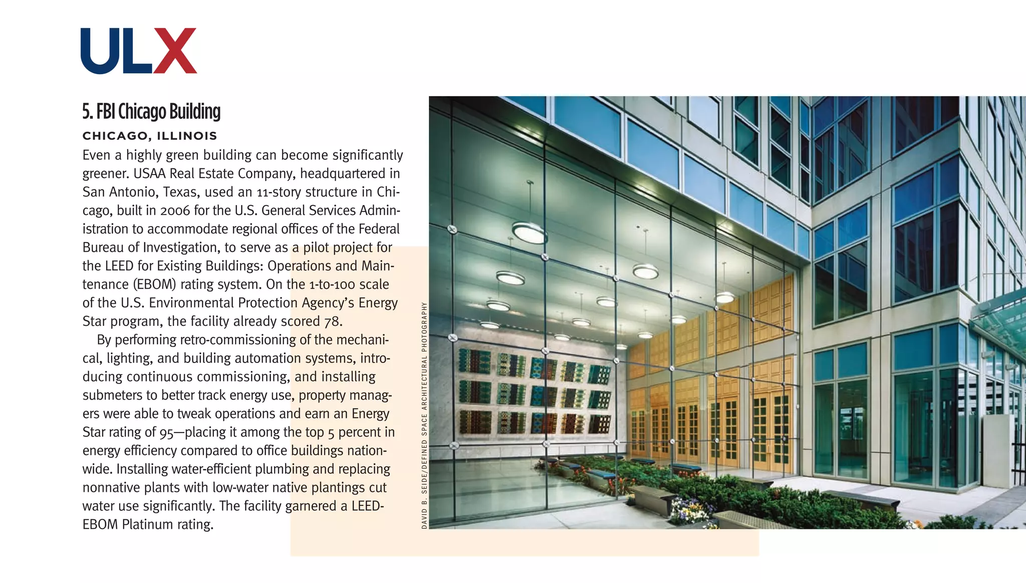 ulx
5. FBI Chicago Building
chicago,	iLLinois
Even a highly green building can become significantly
greener. USAA Real Estate Company, headquartered in
San Antonio, Texas, used an 11-story structure in Chi-
cago, built in 2006 for the U.S. General Services Admin-
istration to accommodate regional offices of the Federal
Bureau of Investigation, to serve as a pilot project for
the LEED for Existing Buildings: Operations and Main-
tenance (EBOM) rating system. On the 1-to-100 scale
of the U.S. Environmental Protection Agency’s Energy




                                                           dAvid b. Seide/defined SPAce ArchiTecTurAl PhoTogrAPhy
Star program, the facility already scored 78.
   By performing retro-commissioning of the mechani-
cal, lighting, and building automation systems, intro-
ducing continuous commissioning, and installing
submeters to better track energy use, property manag-
ers were able to tweak operations and earn an Energy
Star rating of 95—placing it among the top 5 percent in
energy efficiency compared to office buildings nation-
wide. Installing water-efficient plumbing and replacing
nonnative plants with low-water native plantings cut
water use significantly. The facility garnered a LEED-
EBOM Platinum rating.
 
