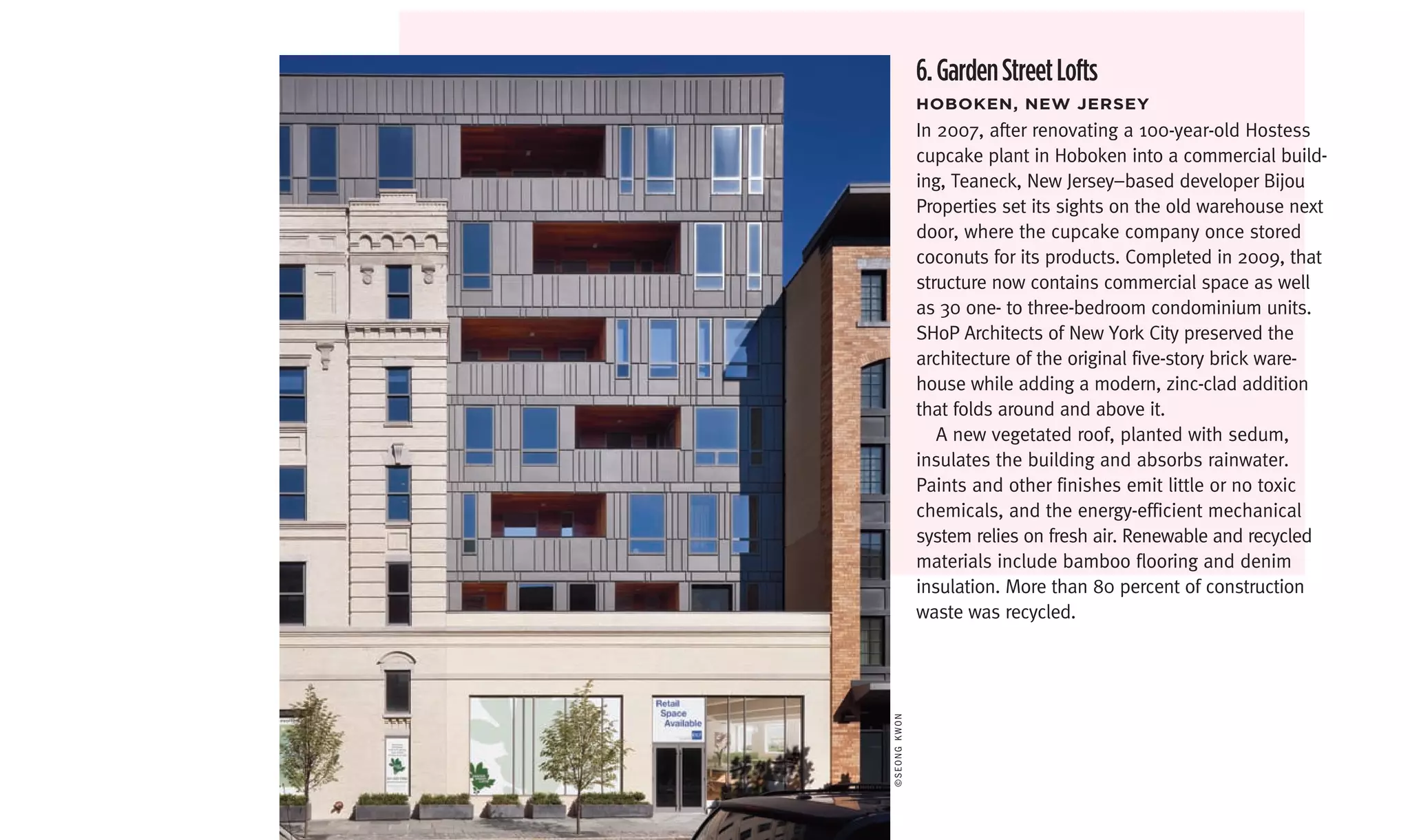 6. Garden Street Lofts
              hoboken,	neW	Jersey
              In 2007, after renovating a 100-year-old Hostess
              cupcake plant in Hoboken into a commercial build-
              ing, Teaneck, New Jersey–based developer Bijou
              Properties set its sights on the old warehouse next
              door, where the cupcake company once stored
              coconuts for its products. Completed in 2009, that
              structure now contains commercial space as well
              as 30 one- to three-bedroom condominium units.
              SHoP Architects of New York City preserved the
              architecture of the original five-story brick ware-
              house while adding a modern, zinc-clad addition
              that folds around and above it.
                 A new vegetated roof, planted with sedum,
              insulates the building and absorbs rainwater.
              Paints and other finishes emit little or no toxic
              chemicals, and the energy-efficient mechanical
              system relies on fresh air. Renewable and recycled
              materials include bamboo flooring and denim
              insulation. More than 80 percent of construction
              waste was recycled.




©Seong KWon
 
