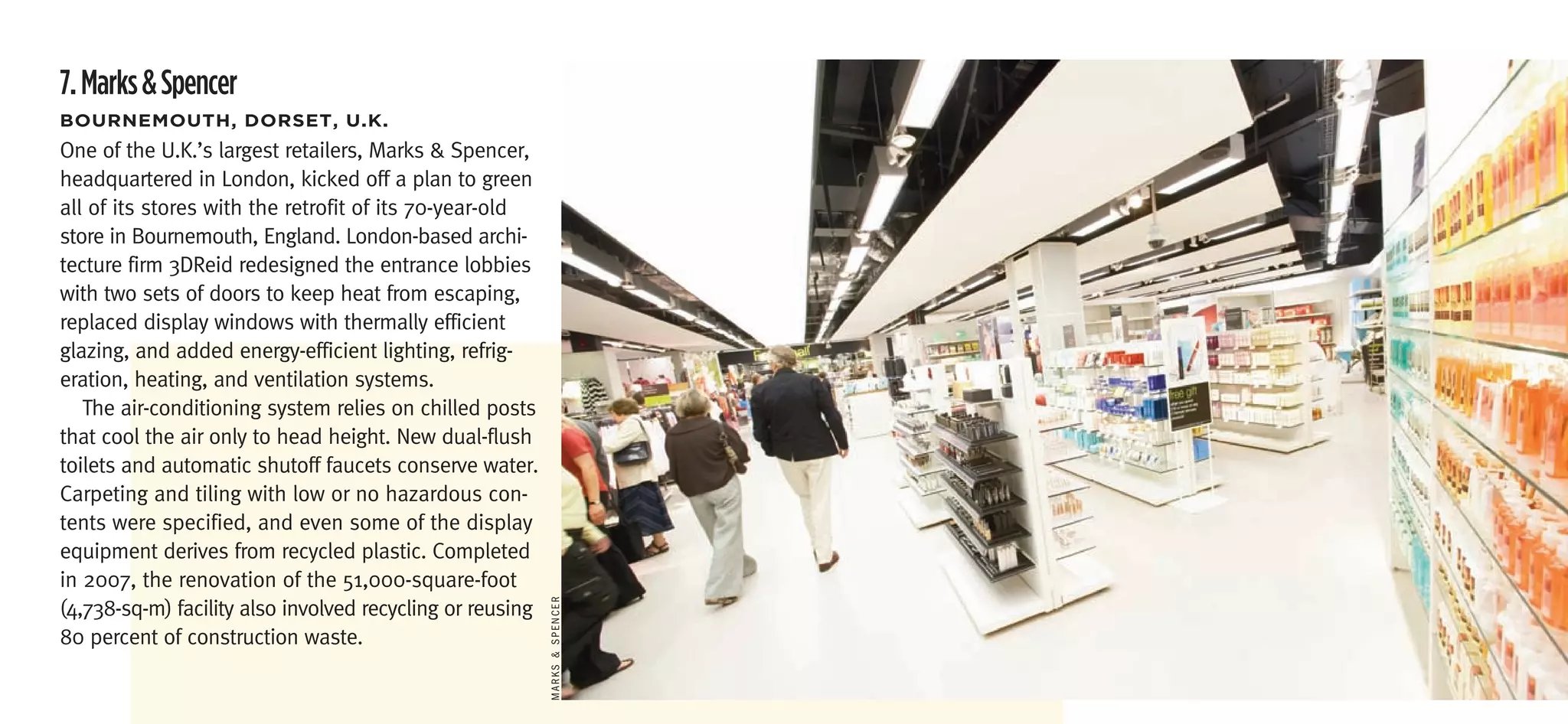 7. Marks & Spencer
boUrneMoUth,	Dorset,	U.k.
One of the U.K.’s largest retailers, Marks & Spencer,
headquartered in London, kicked off a plan to green
all of its stores with the retrofit of its 70-year-old
store in Bournemouth, England. London-based archi-
tecture firm 3DReid redesigned the entrance lobbies
with two sets of doors to keep heat from escaping,
replaced display windows with thermally efficient
glazing, and added energy-efficient lighting, refrig-
eration, heating, and ventilation systems.
   The air-conditioning system relies on chilled posts
that cool the air only to head height. New dual-flush
toilets and automatic shutoff faucets conserve water.
Carpeting and tiling with low or no hazardous con-
tents were specified, and even some of the display
equipment derives from recycled plastic. Completed
in 2007, the renovation of the 51,000-square-foot
(4,738-sq-m) facility also involved recycling or reusing
                                                           MArKS & SPencer




80 percent of construction waste.
 