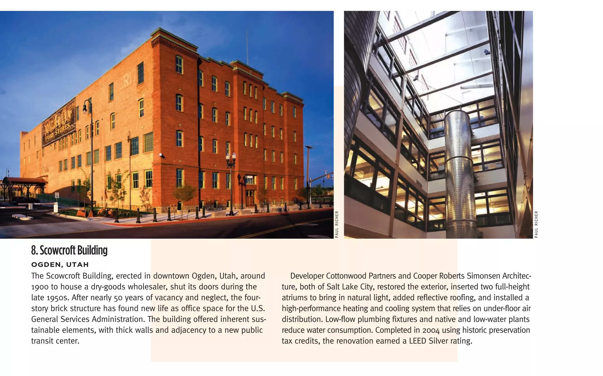PAul richer




                                                                                                                                                        PAul richer
8. Scowcroft Building
ogDen,	Utah
The Scowcroft Building, erected in downtown Ogden, Utah, around            Developer Cottonwood Partners and Cooper Roberts Simonsen Architec-
1900 to house a dry-goods wholesaler, shut its doors during the         ture, both of Salt Lake City, restored the exterior, inserted two full-height
late 1950s. After nearly 50 years of vacancy and neglect, the four-     atriums to bring in natural light, added reflective roofing, and installed a
story brick structure has found new life as office space for the U.S.   high-performance heating and cooling system that relies on under-floor air
General Services Administration. The building offered inherent sus-     distribution. Low-flow plumbing fixtures and native and low-water plants
tainable elements, with thick walls and adjacency to a new public       reduce water consumption. Completed in 2004 using historic preservation
transit center.                                                         tax credits, the renovation earned a LEED Silver rating.
 
