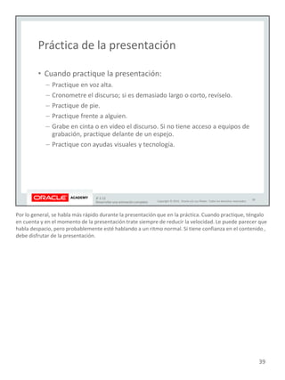 Por lo general, se habla más rápido durante la presentación que en la práctica. Cuando practique, téngalo
en cuenta y en el momento de la presentación trate siempre de reducir la velocidad. Le puede parecer que
habla despacio, pero probablemente esté hablando a un ritmo normal. Si tiene confianza en el contenido ,
debe disfrutar de la presentación.
39
 