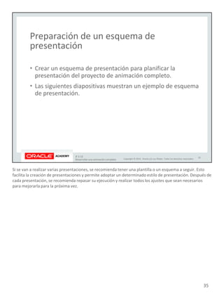Si se van a realizar varias presentaciones, se recomienda tener una plantilla o un esquema a seguir. Esto
facilita la creación de presentaciones y permite adoptar un determinado estilo de presentación. Después de
cada presentación, se recomienda repasar su ejecución y realizar todos los ajustes que sean necesarios
para mejorarla para la próxima vez.
35
 