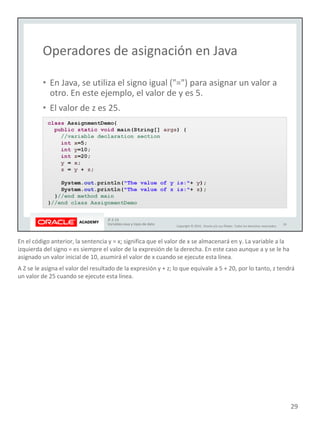 En el código anterior, la sentencia y = x; significa que el valor de x se almacenará en y. La variable a la
izquierda del signo = es siempre el valor de la expresión de la derecha. En este caso aunque a y se le ha
asignado un valor inicial de 10, asumirá el valor de x cuando se ejecute esta línea.
A Z se le asigna el valor del resultado de la expresión y + z; lo que equivale a 5 + 20, por lo tanto, z tendrá
un valor de 25 cuando se ejecute esta línea.
29
 