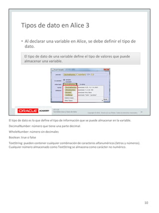El tipo de dato es lo que define el tipo de información que se puede almacenar en la variable.
DecimalNumber: número que tiene una parte decimal.
WholeNumber: número sin decimales
Boolean: true o false
TextString: pueden contener cualquier combinación de caracteres alfanuméricos (letras y números).
Cualquier número almacenado como TextString se almacena como carácter no numérico.
10
 