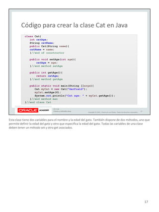 Esta clase tiene dos variables para el nombre y la edad del gato. También dispone de dos métodos, uno que
permite definir la edad del gato y otro que especifica la edad del gato. Todas las variables de una clase
deben tener un método set y otro get asociados.
17
 