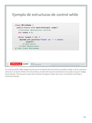 En un bucle while, debe asegurarse de que la condición de terminación se puede cumplir o, de lo contrario,
entrará en un bucle infinito. Por este motivo, el valor del recuento aumenta en uno cada vez que el código
inicia el bucle. Una vez que el valor del recuento sea igual o mayor que once, la condición será falsa y
terminará el bucle.
26
 