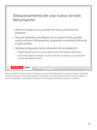 Alice 3 puede necesitar una gran cantidad de recursos informáticos, por lo que para evitar la pérdida de
cualquier trabajo es esencial que guarde la animación a menudo. Guarde siempre antes de realizar un
cambio importante, compruebe el cambio y, a continuación, guarde de nuevo si es correcto.
20
 