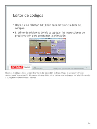 El editor de códigos al que se accede a través del botón Edit Code es el lugar al que se arrastran las
sentencias de programación. Alice es un entorno de arrastrar y soltar que facilita una introducción sencilla
a la programación orientada a objetos.
22
 