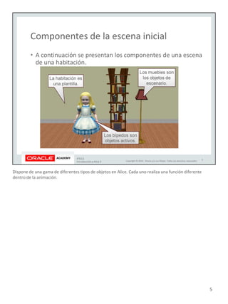 Dispone de una gama de diferentes tipos de objetos en Alice. Cada uno realiza una función diferente
dentro de la animación.
5
 