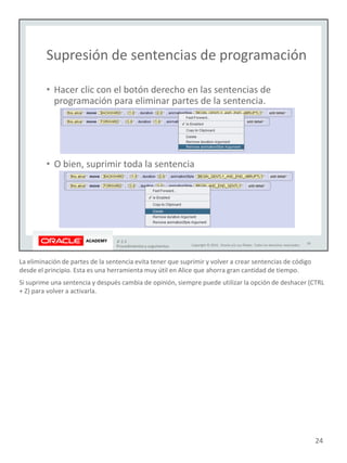 La eliminación de partes de la sentencia evita tener que suprimir y volver a crear sentencias de código
desde el principio. Esta es una herramienta muy útil en Alice que ahorra gran cantidad de tiempo.
Si suprime una sentencia y después cambia de opinión, siempre puede utilizar la opción de deshacer (CTRL
+ Z) para volver a activarla.
24
 