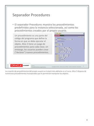 La creación de procedimientos del propio usuario se tratará más adelante en el curso. Alice 3 dispone de
numerosos procedimientos incorporados que le permitirán manipular los objetos.
8
 