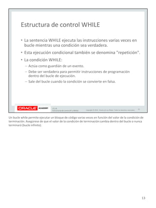 Un bucle while permite ejecutar un bloque de código varias veces en función del valor de la condición de
terminación. Asegúrese de que el valor de la condición de terminación cambia dentro del bucle o nunca
terminará (bucle infinito).
13
 