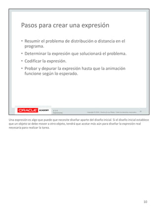 Una expresión es algo que puede que necesite diseñar aparte del diseño inicial. Si el diseño inicial establece
que un objeto se debe mover a otro objeto, tendrá que acotar más aún para diseñar la expresión real
necesaria para realizar la tarea.
10
 
